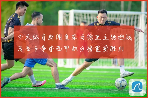 今天体育新闻皇家马德里主场迎战马洛卡争夺西甲积分榜重要胜利