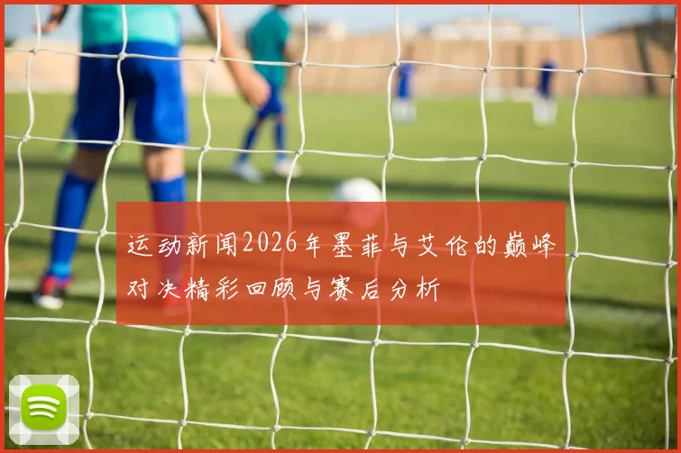 运动新闻2026年墨菲与艾伦的巅峰对决精彩回顾与赛后分析