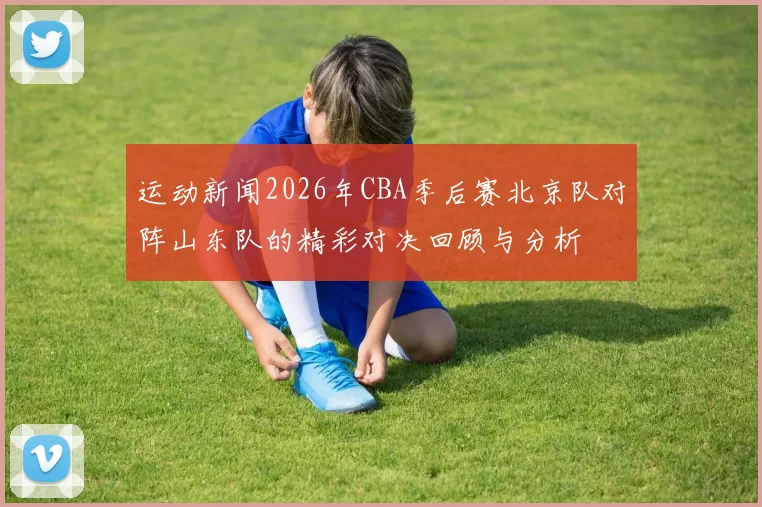 运动新闻2026年CBA季后赛北京队对阵山东队的精彩对决回顾与分析
