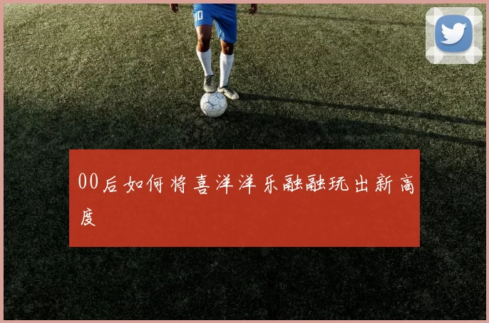00后如何将喜洋洋乐融融玩出新高度